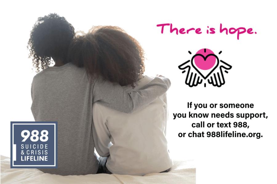 A person leans on the shoulder of another, who has their arm wrapped around their shoulder in a supportive manner. Text reads "There is hope. If you or someone you know needs suipport, call or text 988, or chat 988lifeline.org"